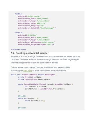 <TextView
android:id="@+id/reporter"
android:layout_width="wrap_content"
android:layout_height="wrap_content"
android:layout_below="@id/title"
android:layout_marginTop="5dp"
android:layout_toRightOf="@id/thumbImage" />
<TextView
android:id="@+id/date"
android:layout_width="wrap_content"
android:layout_height="wrap_content"
android:layout_alignBottom="@+id/reporter"
android:layout_alignParentRight="true" />
</RelativeLayout>
5.4. Creating custom list adapter
Adapter is acts as a bridge between data source and adapter views such as
ListView, GridView. Adapter iterates through the data set from beginning till
the end and generate Views for each item in the list.
Create a new class named CustomListAdapter and extend it from
BaseAdapter.Visit here to learn more about android adapters.
public class CustomListAdapter extends BaseAdapter {
private ArrayList listData;
private LayoutInflater layoutInflater;
public CustomListAdapter(Context context, ArrayList listData) {
this.listData = listData;
layoutInflater = LayoutInflater.from(context);
}
@Override
public int getCount() {
return listData.size();
}
@Override
 