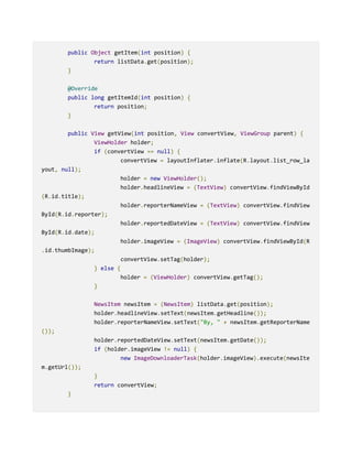 public Object getItem(int position) {
return listData.get(position);
}
@Override
public long getItemId(int position) {
return position;
}
public View getView(int position, View convertView, ViewGroup parent) {
ViewHolder holder;
if (convertView == null) {
convertView = layoutInflater.inflate(R.layout.list_row_la
yout, null);
holder = new ViewHolder();
holder.headlineView = (TextView) convertView.findViewById
(R.id.title);
holder.reporterNameView = (TextView) convertView.findView
ById(R.id.reporter);
holder.reportedDateView = (TextView) convertView.findView
ById(R.id.date);
holder.imageView = (ImageView) convertView.findViewById(R
.id.thumbImage);
convertView.setTag(holder);
} else {
holder = (ViewHolder) convertView.getTag();
}
NewsItem newsItem = (NewsItem) listData.get(position);
holder.headlineView.setText(newsItem.getHeadline());
holder.reporterNameView.setText("By, " + newsItem.getReporterName
());
holder.reportedDateView.setText(newsItem.getDate());
if (holder.imageView != null) {
new ImageDownloaderTask(holder.imageView).execute(newsIte
m.getUrl());
}
return convertView;
}
 