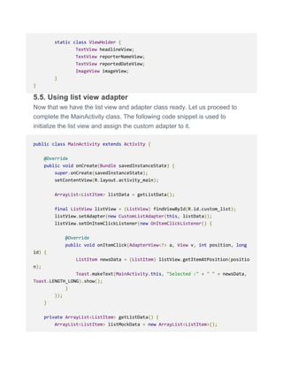 static class ViewHolder {
TextView headlineView;
TextView reporterNameView;
TextView reportedDateView;
ImageView imageView;
}
}
5.5. Using list view adapter
Now that we have the list view and adapter class ready. Let us proceed to
complete the MainActivity class. The following code snippet is used to
initialize the list view and assign the custom adapter to it.
public class MainActivity extends Activity {
@Override
public void onCreate(Bundle savedInstanceState) {
super.onCreate(savedInstanceState);
setContentView(R.layout.activity_main);
ArrayList<ListItem> listData = getListData();
final ListView listView = (ListView) findViewById(R.id.custom_list);
listView.setAdapter(new CustomListAdapter(this, listData));
listView.setOnItemClickListener(new OnItemClickListener() {
@Override
public void onItemClick(AdapterView<?> a, View v, int position, long
id) {
ListItem newsData = (ListItem) listView.getItemAtPosition(positio
n);
Toast.makeText(MainActivity.this, "Selected :" + " " + newsData,
Toast.LENGTH_LONG).show();
}
});
}
private ArrayList<ListItem> getListData() {
ArrayList<ListItem> listMockData = new ArrayList<ListItem>();
 