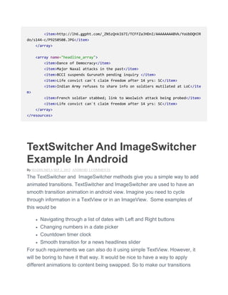 <item>http://lh6.ggpht.com/_ZN5zQnkI67I/TCFFZaJHDnI/AAAAAAAABVk/YoUbDQHJR
do/s144-c/P9250508.JPG</item>
</array>
<array name="headline_array">
<item>Dance of Democracy</item>
<item>Major Naxal attacks in the past</item>
<item>BCCI suspends Gurunath pending inquiry </item>
<item>Life convict can`t claim freedom after 14 yrs: SC</item>
<item>Indian Army refuses to share info on soldiers mutilated at LoC</ite
m>
<item>French soldier stabbed; link to Woolwich attack being probed</item>
<item>Life convict can`t claim freedom after 14 yrs: SC</item>
</array>
</resources>
TextSwitcher And ImageSwitcher
Example In Android
By MADHUMITA SEP 2, 2013 ANDROID 2 COMMENTS
The TextSwitcher and ImageSwitcher methods give you a simple way to add
animated transitions. TextSwitcher and ImageSwitcher are used to have an
smooth transition animation in android view. Imagine you need to cycle
through information in a TextView or in an ImageView. Some examples of
this would be
 Navigating through a list of dates with Left and Right buttons
 Changing numbers in a date picker
 Countdown timer clock
 Smooth transition for a news headlines slider
For such requirements we can also do it using simple TextView. However, it
will be boring to have it that way. It would be nice to have a way to apply
different animations to content being swapped. So to make our transitions
 