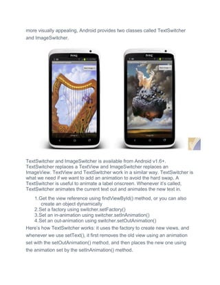 more visually appealing, Android provides two classes called TextSwitcher
and ImageSwitcher.
TextSwitcher and ImageSwitcher is available from Android v1.6+.
TextSwitcher replaces a TextView and ImageSwitcher replaces an
ImageView. TextView and TextSwitcher work in a similar way. TextSwitcher is
what we need if we want to add an animation to avoid the hard swap. A
TextSwitcher is useful to animate a label onscreen. Whenever it’s called,
TextSwitcher animates the current text out and animates the new text in.
1.Get the view reference using findViewById() method, or you can also
create an object dynamically
2.Set a factory using switcher.setFactory()
3.Set an in-animation using switcher.setInAnimation()
4.Set an out-animation using switcher.setOutAnimation()
Here’s how TextSwitcher works: it uses the factory to create new views, and
whenever we use setText(), it first removes the old view using an animation
set with the setOutAnimation() method, and then places the new one using
the animation set by the setInAnimation() method.
 