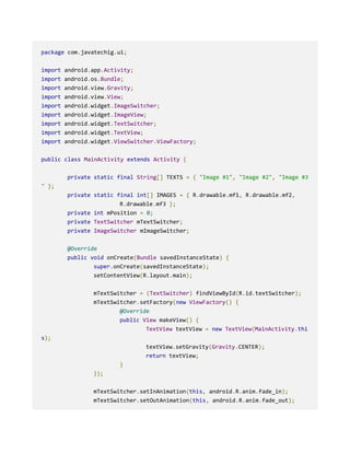 package com.javatechig.ui;
import android.app.Activity;
import android.os.Bundle;
import android.view.Gravity;
import android.view.View;
import android.widget.ImageSwitcher;
import android.widget.ImageView;
import android.widget.TextSwitcher;
import android.widget.TextView;
import android.widget.ViewSwitcher.ViewFactory;
public class MainActivity extends Activity {
private static final String[] TEXTS = { "Image #1", "Image #2", "Image #3
" };
private static final int[] IMAGES = { R.drawable.mf1, R.drawable.mf2,
R.drawable.mf3 };
private int mPosition = 0;
private TextSwitcher mTextSwitcher;
private ImageSwitcher mImageSwitcher;
@Override
public void onCreate(Bundle savedInstanceState) {
super.onCreate(savedInstanceState);
setContentView(R.layout.main);
mTextSwitcher = (TextSwitcher) findViewById(R.id.textSwitcher);
mTextSwitcher.setFactory(new ViewFactory() {
@Override
public View makeView() {
TextView textView = new TextView(MainActivity.thi
s);
textView.setGravity(Gravity.CENTER);
return textView;
}
});
mTextSwitcher.setInAnimation(this, android.R.anim.fade_in);
mTextSwitcher.setOutAnimation(this, android.R.anim.fade_out);
 