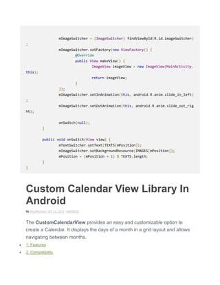 mImageSwitcher = (ImageSwitcher) findViewById(R.id.imageSwitcher)
;
mImageSwitcher.setFactory(new ViewFactory() {
@Override
public View makeView() {
ImageView imageView = new ImageView(MainActivity.
this);
return imageView;
}
});
mImageSwitcher.setInAnimation(this, android.R.anim.slide_in_left)
;
mImageSwitcher.setOutAnimation(this, android.R.anim.slide_out_rig
ht);
onSwitch(null);
}
public void onSwitch(View view) {
mTextSwitcher.setText(TEXTS[mPosition]);
mImageSwitcher.setBackgroundResource(IMAGES[mPosition]);
mPosition = (mPosition + 1) % TEXTS.length;
}
}
Custom Calendar View Library In
Android
By NILANCHALA SEP 15, 2015 ANDROID
The CustomCalendarView provides an easy and customizable option to
create a Calendar. It displays the days of a month in a grid layout and allows
navigating between months.
 1. Features
 2. Compatibility
 