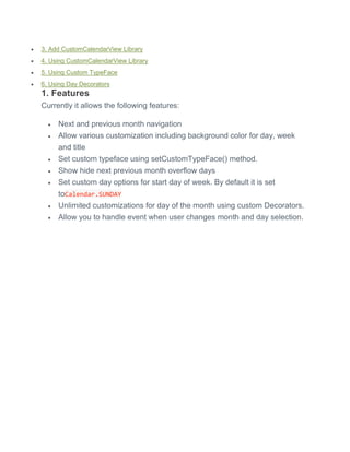  3. Add CustomCalendarView Library
 4. Using CustomCalendarView Library
 5. Using Custom TypeFace
 6. Using Day Decorators
1. Features
Currently it allows the following features:
 Next and previous month navigation
 Allow various customization including background color for day, week
and title
 Set custom typeface using setCustomTypeFace() method.
 Show hide next previous month overflow days
 Set custom day options for start day of week. By default it is set
toCalendar.SUNDAY
 Unlimited customizations for day of the month using custom Decorators.
 Allow you to handle event when user changes month and day selection.
 