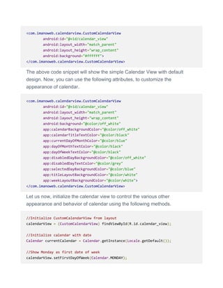 <com.imanoweb.calendarview.CustomCalendarView
android:id="@+id/calendar_view"
android:layout_width="match_parent"
android:layout_height="wrap_content"
android:background="#ffffff">
</com.imanoweb.calendarview.CustomCalendarView>
The above code snippet will show the simple Calendar View with default
design. Now, you can use the following attributes, to customize the
appearance of calendar.
<com.imanoweb.calendarview.CustomCalendarView
android:id="@+id/calendar_view"
android:layout_width="match_parent"
android:layout_height="wrap_content"
android:background="@color/off_white"
app:calendarBackgroundColor="@color/off_white"
app:calendarTitleTextColor="@color/black"
app:currentDayOfMonthColor="@color/blue"
app:dayOfMonthTextColor="@color/black"
app:dayOfWeekTextColor="@color/black"
app:disabledDayBackgroundColor="@color/off_white"
app:disabledDayTextColor="@color/grey"
app:selectedDayBackgroundColor="@color/blue"
app:titleLayoutBackgroundColor="@color/white"
app:weekLayoutBackgroundColor="@color/white">
</com.imanoweb.calendarview.CustomCalendarView>
Let us now, initialize the calendar view to control the various other
appearance and behavior of calendar using the following methods.
//Initialize CustomCalendarView from layout
calendarView = (CustomCalendarView) findViewById(R.id.calendar_view);
//Initialize calendar with date
Calendar currentCalendar = Calendar.getInstance(Locale.getDefault());
//Show Monday as first date of week
calendarView.setFirstDayOfWeek(Calendar.MONDAY);
 