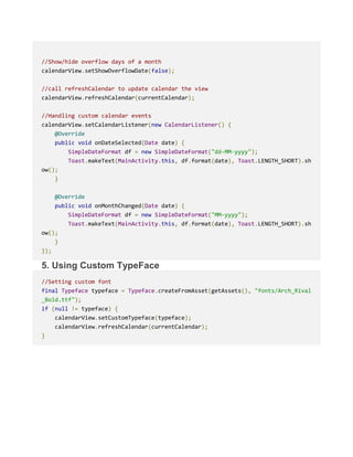 //Show/hide overflow days of a month
calendarView.setShowOverflowDate(false);
//call refreshCalendar to update calendar the view
calendarView.refreshCalendar(currentCalendar);
//Handling custom calendar events
calendarView.setCalendarListener(new CalendarListener() {
@Override
public void onDateSelected(Date date) {
SimpleDateFormat df = new SimpleDateFormat("dd-MM-yyyy");
Toast.makeText(MainActivity.this, df.format(date), Toast.LENGTH_SHORT).sh
ow();
}
@Override
public void onMonthChanged(Date date) {
SimpleDateFormat df = new SimpleDateFormat("MM-yyyy");
Toast.makeText(MainActivity.this, df.format(date), Toast.LENGTH_SHORT).sh
ow();
}
});
5. Using Custom TypeFace
//Setting custom font
final Typeface typeface = Typeface.createFromAsset(getAssets(), "fonts/Arch_Rival
_Bold.ttf");
if (null != typeface) {
calendarView.setCustomTypeface(typeface);
calendarView.refreshCalendar(currentCalendar);
}
 
