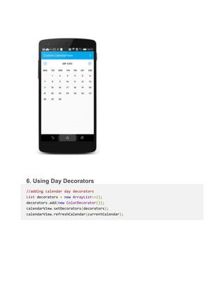 6. Using Day Decorators
//adding calendar day decorators
List decorators = new ArrayList<>();
decorators.add(new ColorDecorator());
calendarView.setDecorators(decorators);
calendarView.refreshCalendar(currentCalendar);
 