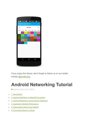 If you enjoy this library, don’t forget to follow us on our twitter
handle @javatechig.
Android Networking Tutorial
By NILANCHALA SEP 13, 2014 ANDROID
 1. Introduction
 2. Apache HttpClient vs HttpURLConnection
 3. Android Networking Using Apache HttpClient
 4. Application Manifest Permissions
 5. Downloading Data Using HttpGet
 6. Converting Stream to String
 