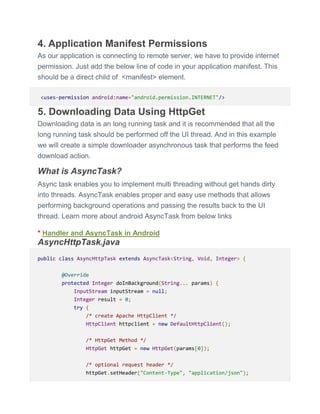 4. Application Manifest Permissions
As our application is connecting to remote server, we have to provide internet
permission. Just add the below line of code in your application manifest. This
should be a direct child of <manifest> element.
<uses-permission android:name="android.permission.INTERNET"/>
5. Downloading Data Using HttpGet
Downloading data is an long running task and it is recommended that all the
long running task should be performed off the UI thread. And in this example
we will create a simple downloader asynchronous task that performs the feed
download action.
What is AsyncTask?
Async task enables you to implement multi threading without get hands dirty
into threads. AsyncTask enables proper and easy use methods that allows
performing background operations and passing the results back to the UI
thread. Learn more about android AsyncTask from below links
* Handler and AsyncTask in Android
AsyncHttpTask.java
public class AsyncHttpTask extends AsyncTask<String, Void, Integer> {
@Override
protected Integer doInBackground(String... params) {
InputStream inputStream = null;
Integer result = 0;
try {
/* create Apache HttpClient */
HttpClient httpclient = new DefaultHttpClient();
/* HttpGet Method */
HttpGet httpGet = new HttpGet(params[0]);
/* optional request header */
httpGet.setHeader("Content-Type", "application/json");
 