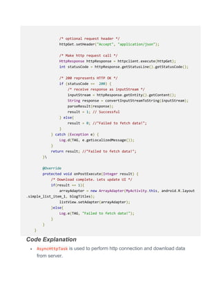 /* optional request header */
httpGet.setHeader("Accept", "application/json");
/* Make http request call */
HttpResponse httpResponse = httpclient.execute(httpGet);
int statusCode = httpResponse.getStatusLine().getStatusCode();
/* 200 represents HTTP OK */
if (statusCode == 200) {
/* receive response as inputStream */
inputStream = httpResponse.getEntity().getContent();
String response = convertInputStreamToString(inputStream);
parseResult(response);
result = 1; // Successful
} else{
result = 0; //"Failed to fetch data!";
}
} catch (Exception e) {
Log.d(TAG, e.getLocalizedMessage());
}
return result; //"Failed to fetch data!";
}
@Override
protected void onPostExecute(Integer result) {
/* Download complete. Lets update UI */
if(result == 1){
arrayAdapter = new ArrayAdapter(MyActivity.this, android.R.layout
.simple_list_item_1, blogTitles);
listView.setAdapter(arrayAdapter);
}else{
Log.e(TAG, "Failed to fetch data!");
}
}
}
Code Explanation
 AsyncHttpTask is used to perform http connection and download data
from server.
 