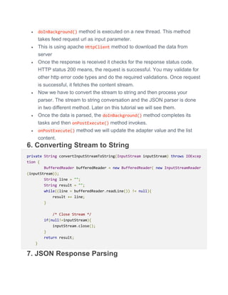  doInBackground() method is executed on a new thread. This method
takes feed request url as input parameter.
 This is using apache HttpClient method to download the data from
server
 Once the response is received it checks for the response status code.
HTTP status 200 means, the request is successful. You may validate for
other http error code types and do the required validations. Once request
is successful, it fetches the content stream.
 Now we have to convert the stream to string and then process your
parser. The stream to string conversation and the JSON parser is done
in two different method. Later on this tutorial we will see them.
 Once the data is parsed, the doInBackground() method completes its
tasks and then onPostExecute() method invokes.
 onPostExecute() method we will update the adapter value and the list
content.
6. Converting Stream to String
private String convertInputStreamToString(InputStream inputStream) throws IOExcep
tion {
BufferedReader bufferedReader = new BufferedReader( new InputStreamReader
(inputStream));
String line = "";
String result = "";
while((line = bufferedReader.readLine()) != null){
result += line;
}
/* Close Stream */
if(null!=inputStream){
inputStream.close();
}
return result;
}
7. JSON Response Parsing
 