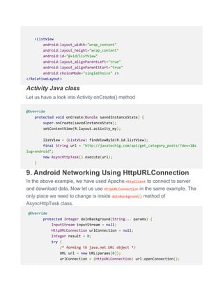 <ListView
android:layout_width="wrap_content"
android:layout_height="wrap_content"
android:id="@+id/listView"
android:layout_alignParentLeft="true"
android:layout_alignParentStart="true"
android:choiceMode="singleChoice" />
</RelativeLayout>
Activity Java class
Let us have a look into Activity onCreate() method
@Override
protected void onCreate(Bundle savedInstanceState) {
super.onCreate(savedInstanceState);
setContentView(R.layout.activity_my);
listView = (ListView) findViewById(R.id.listView);
final String url = "http://javatechig.com/api/get_category_posts/?dev=1&s
lug=android";
new AsyncHttpTask().execute(url);
}
9. Android Networking Using HttpURLConnection
In the above example, we have used Apache HttpClient to connect to server
and download data. Now let us use HttpURLConnection in the same example. The
only place we need to change is inside doInBackgrond() method of
AsyncHttpTask class.
@Override
protected Integer doInBackground(String... params) {
InputStream inputStream = null;
HttpURLConnection urlConnection = null;
Integer result = 0;
try {
/* forming th java.net.URL object */
URL url = new URL(params[0]);
urlConnection = (HttpURLConnection) url.openConnection();
 