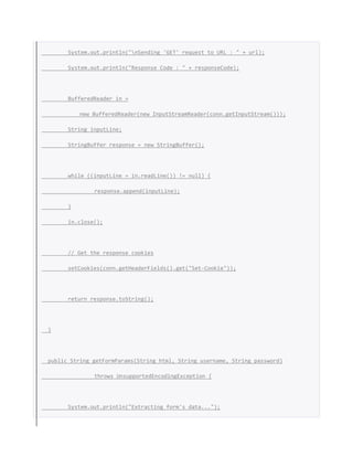 System.out.println("nSending 'GET' request to URL : " + url);
System.out.println("Response Code : " + responseCode);
BufferedReader in =
new BufferedReader(new InputStreamReader(conn.getInputStream()));
String inputLine;
StringBuffer response = new StringBuffer();
while ((inputLine = in.readLine()) != null) {
response.append(inputLine);
}
in.close();
// Get the response cookies
setCookies(conn.getHeaderFields().get("Set-Cookie"));
return response.toString();
}
public String getFormParams(String html, String username, String password)
throws UnsupportedEncodingException {
System.out.println("Extracting form's data...");
 