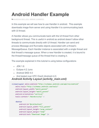 Android Handler Example
By NILANCHALA NOV 5, 2013 ANDROID 3 COMMENTS
In this example we will see how to use Handler in android. This example
downloads image from server and using Handler it is communicating back
with UI thread.
A Handler allows you communicate back with the UI thread from other
background thread. This is useful in android as android doesn’t allow other
threads to communicate directly with UI thread. Handler can send and
process Message and Runnable objects associated with a thread’s
MessageQueue. Each Handler instance is associated with a single thread and
that thread’s message queue. When a new Handler is created, it is bound to
the thread/message queue of the thread that is creating it.
The example explained in this tutorial is using below configurations
 JDK 1.6
 Eclipse 4.2 Juno
 Android SKD 4.0
 And tested over HTC OneX (Android 4.2)
Android Activity Layout (activity_main.xml)
<LinearLayout xmlns:android="http://schemas.android.com/apk/res/android"
xmlns:tools="http://schemas.android.com/tools"
android:layout_width="match_parent"
android:layout_height="match_parent"
android:orientation="vertical"
tools:context=".MainActivity" >
<Button
android:id="@+id/button1"
android:layout_width="fill_parent"
android:layout_height="wrap_content"
android:layout_margin="15dp"
android:text="Download Image" />
 