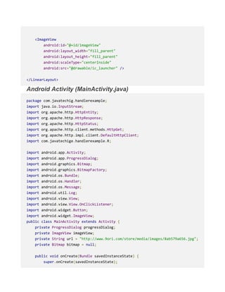 <ImageView
android:id="@+id/imageView"
android:layout_width="fill_parent"
android:layout_height="fill_parent"
android:scaleType="centerInside"
android:src="@drawable/ic_launcher" />
</LinearLayout>
Android Activity (MainActivity.java)
package com.javatechig.handlerexample;
import java.io.InputStream;
import org.apache.http.HttpEntity;
import org.apache.http.HttpResponse;
import org.apache.http.HttpStatus;
import org.apache.http.client.methods.HttpGet;
import org.apache.http.impl.client.DefaultHttpClient;
import com.javatechige.handlerexample.R;
import android.app.Activity;
import android.app.ProgressDialog;
import android.graphics.Bitmap;
import android.graphics.BitmapFactory;
import android.os.Bundle;
import android.os.Handler;
import android.os.Message;
import android.util.Log;
import android.view.View;
import android.view.View.OnClickListener;
import android.widget.Button;
import android.widget.ImageView;
public class MainActivity extends Activity {
private ProgressDialog progressDialog;
private ImageView imageView;
private String url = "http://www.9ori.com/store/media/images/8ab579a656.jpg";
private Bitmap bitmap = null;
public void onCreate(Bundle savedInstanceState) {
super.onCreate(savedInstanceState);
 