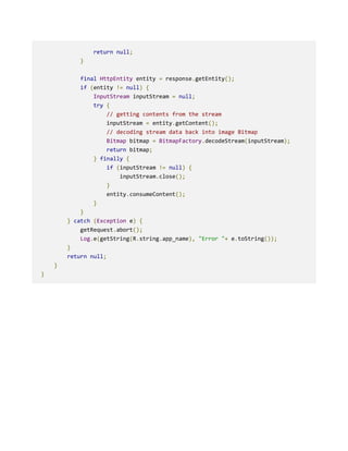 return null;
}
final HttpEntity entity = response.getEntity();
if (entity != null) {
InputStream inputStream = null;
try {
// getting contents from the stream
inputStream = entity.getContent();
// decoding stream data back into image Bitmap
Bitmap bitmap = BitmapFactory.decodeStream(inputStream);
return bitmap;
} finally {
if (inputStream != null) {
inputStream.close();
}
entity.consumeContent();
}
}
} catch (Exception e) {
getRequest.abort();
Log.e(getString(R.string.app_name), "Error "+ e.toString());
}
return null;
}
}
 