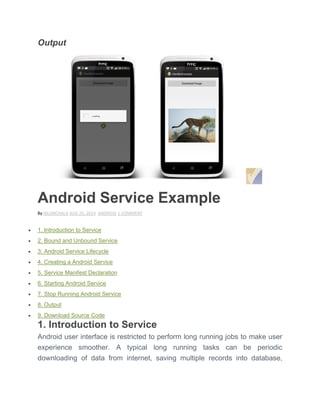 Output
Android Service Example
By NILANCHALA AUG 25, 2014 ANDROID 1 COMMENT
 1. Introduction to Service
 2. Bound and Unbound Service
 3. Android Service Lifecycle
 4. Creating a Android Service
 5. Service Manifest Declaration
 6. Starting Android Service
 7. Stop Running Android Service
 8. Output
 9. Download Source Code
1. Introduction to Service
Android user interface is restricted to perform long running jobs to make user
experience smoother. A typical long running tasks can be periodic
downloading of data from internet, saving multiple records into database,
 