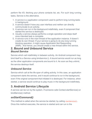perform file I/O, fetching your phone contacts list, etc. For such long running
tasks, Service is the alternative.
1. A service is a application component used to perform long running tasks
in background.
2. A service doesn’t have any user interface and neither can directly
communicate to an activity.
3. A service can run in the background indefinitely, even if component that
started the service is destroyed.
4. Usually a service always performs a single operation and stops itself
once intended task is complete.
5. A service runs in the main thread of the application instance. It doesn’t
create its own thread. If your service is going to do any long running
blocking operation, it might cause Application Not Responding
(ANR). And hence, you should create a new thread within the service.
2. Bound and Unbound Service
Bound Service
Service which call indefinitely in between activity. An Android component may
bind itself to a Service using bindservice (). A bound service would run as long
as the other application components are bound to it. As soon as they unbind,
the service destroys itself.
Unbound Service
Service which call at the life span of calling activity. In this case, an application
component starts the service, and it would continue to run in the background,
even if the original component that initiated it is destroyed. For instance, when
started, a service would continue to play music in the background indefinitely.
3. Android Service Lifecycle
A service can be run by the system, If someone calls Context.startService() or
bindService() method.
onStartCommand()
This method is called when the service be started, by calling startService().
Once this method executes, the service is started and can run in the
 