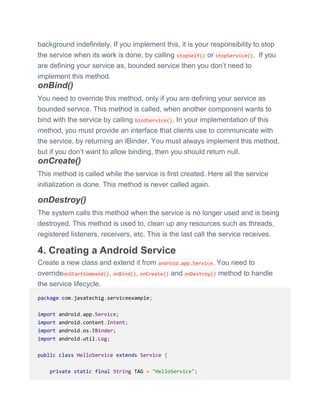 background indefinitely. If you implement this, it is your responsibility to stop
the service when its work is done, by calling stopSelf() or stopService(). If you
are defining your service as, bounded service then you don’t need to
implement this method.
onBind()
You need to override this method, only if you are defining your service as
bounded service. This method is called, when another component wants to
bind with the service by calling bindService(). In your implementation of this
method, you must provide an interface that clients use to communicate with
the service, by returning an IBinder. You must always implement this method,
but if you don’t want to allow binding, then you should return null.
onCreate()
This method is called while the service is first created. Here all the service
initialization is done. This method is never called again.
onDestroy()
The system calls this method when the service is no longer used and is being
destroyed. This method is used to, clean up any resources such as threads,
registered listeners, receivers, etc. This is the last call the service receives.
4. Creating a Android Service
Create a new class and extend it from android.app.Service. You need to
overrideonStartCommand(), onBind(), onCreate() and onDestroy() method to handle
the service lifecycle.
package com.javatechig.serviceexample;
import android.app.Service;
import android.content.Intent;
import android.os.IBinder;
import android.util.Log;
public class HelloService extends Service {
private static final String TAG = "HelloService";
 