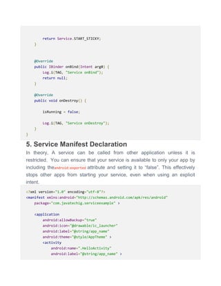 return Service.START_STICKY;
}
@Override
public IBinder onBind(Intent arg0) {
Log.i(TAG, "Service onBind");
return null;
}
@Override
public void onDestroy() {
isRunning = false;
Log.i(TAG, "Service onDestroy");
}
}
5. Service Manifest Declaration
In theory, A service can be called from other application unless it is
restricted. You can ensure that your service is available to only your app by
including theandroid:exported attribute and setting it to ―false‖. This effectively
stops other apps from starting your service, even when using an explicit
intent.
<?xml version="1.0" encoding="utf-8"?>
<manifest xmlns:android="http://schemas.android.com/apk/res/android"
package="com.javatechig.serviceexample" >
<application
android:allowBackup="true"
android:icon="@drawable/ic_launcher"
android:label="@string/app_name"
android:theme="@style/AppTheme" >
<activity
android:name=".HelloActivity"
android:label="@string/app_name" >
 