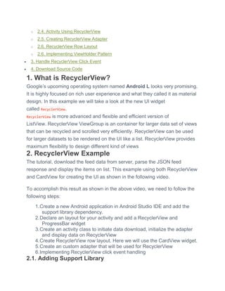 o 2.4. Activity Using RecyclerView
o 2.5. Creating RecyclerView Adapter
o 2.6. RecyclerView Row Layout
o 2.6. Implementing ViewHolder Pattern
 3. Handle RecyclerView Click Event
 4. Download Source Code
1. What is RecyclerView?
Google’s upcoming operating system named Android L looks very promising.
It is highly focused on rich user experience and what they called it as material
design. In this example we will take a look at the new UI widget
called RecyclerView.
RecyclerView is more advanced and flexible and efficient version of
ListView. RecyclerView ViewGroup is an container for larger data set of views
that can be recycled and scrolled very efficiently. RecyclerView can be used
for larger datasets to be rendered on the UI like a list. RecyclerView provides
maximum flexibility to design different kind of views
2. RecyclerView Example
The tutorial, download the feed data from server, parse the JSON feed
response and display the items on list. This example using both RecyclerView
and CardView for creating the UI as shown in the following video.
To accomplish this result as shown in the above video, we need to follow the
following steps:
1.Create a new Android application in Android Studio IDE and add the
support library dependency.
2.Declare an layout for your activity and add a RecyclerView and
ProgressBar widget
3.Create an activity class to initiate data download, initialize the adapter
and display data on RecyclerView
4.Create RecyclerView row layout. Here we will use the CardView widget.
5.Create an custom adapter that will be used for RecyclerView
6.Implementing RecyclerView click event handling
2.1. Adding Support Library
 