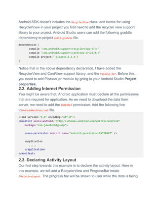 Android SDK doesn’t includes the RecyclerView class, and hence for using
RecyclerView in your project you first need to add the recycler view support
library to your project. Android Studio users can add the following graddle
dependency to project build.graddle file.
dependencies {
compile 'com.android.support:recyclerview-v7:+'
compile 'com.android.support:cardview-v7:21.0.+'
compile project(':picasso-2.3.4')
}
Notice that in the above dependency declaration, I have added the
RecyclerView and CardView support library, and the Picasso.jar. Before this,
you need to add Picasso jar module by going to your Android Studio Project
properties.
2.2. Adding Internet Permission
You might be aware that, Android application must declare all the permissions
that are required for application. As we need to download the data form
server, we need to add the INTERNET permission. Add the following line
toAndroidManifest.xml file.
<?xml version="1.0" encoding="utf-8"?>
<manifest xmlns:android="http://schemas.android.com/apk/res/android"
package="com.javatechig.app">
<uses-permission android:name="android.permission.INTERNET" />
<application
.....
</application>
</manifest>
2.3. Declaring Activity Layout
Our first step towards this example is to declare the activity layout. Here in
this example, we will add a RecyclerView and ProgressBar inside
aRelativeLayout. The progress bar will be shown to user while the data is being
 