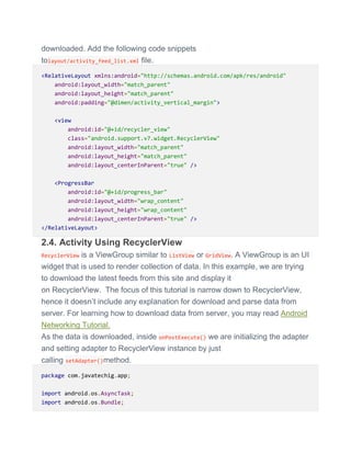 downloaded. Add the following code snippets
tolayout/activity_feed_list.xml file.
<RelativeLayout xmlns:android="http://schemas.android.com/apk/res/android"
android:layout_width="match_parent"
android:layout_height="match_parent"
android:padding="@dimen/activity_vertical_margin">
<view
android:id="@+id/recycler_view"
class="android.support.v7.widget.RecyclerView"
android:layout_width="match_parent"
android:layout_height="match_parent"
android:layout_centerInParent="true" />
<ProgressBar
android:id="@+id/progress_bar"
android:layout_width="wrap_content"
android:layout_height="wrap_content"
android:layout_centerInParent="true" />
</RelativeLayout>
2.4. Activity Using RecyclerView
RecyclerView is a ViewGroup similar to ListView or GridView. A ViewGroup is an UI
widget that is used to render collection of data. In this example, we are trying
to download the latest feeds from this site and display it
on RecyclerView. The focus of this tutorial is narrow down to RecyclerView,
hence it doesn’t include any explanation for download and parse data from
server. For learning how to download data from server, you may read Android
Networking Tutorial.
As the data is downloaded, inside onPostExecute() we are initializing the adapter
and setting adapter to RecyclerView instance by just
calling setAdapter()method.
package com.javatechig.app;
import android.os.AsyncTask;
import android.os.Bundle;
 
