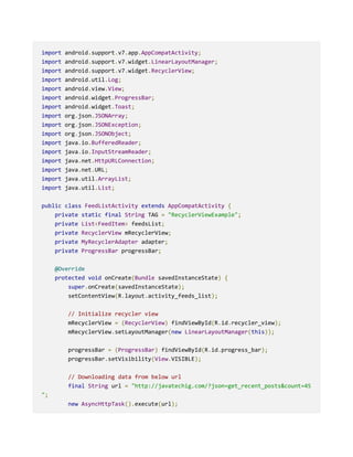 import android.support.v7.app.AppCompatActivity;
import android.support.v7.widget.LinearLayoutManager;
import android.support.v7.widget.RecyclerView;
import android.util.Log;
import android.view.View;
import android.widget.ProgressBar;
import android.widget.Toast;
import org.json.JSONArray;
import org.json.JSONException;
import org.json.JSONObject;
import java.io.BufferedReader;
import java.io.InputStreamReader;
import java.net.HttpURLConnection;
import java.net.URL;
import java.util.ArrayList;
import java.util.List;
public class FeedListActivity extends AppCompatActivity {
private static final String TAG = "RecyclerViewExample";
private List<FeedItem> feedsList;
private RecyclerView mRecyclerView;
private MyRecyclerAdapter adapter;
private ProgressBar progressBar;
@Override
protected void onCreate(Bundle savedInstanceState) {
super.onCreate(savedInstanceState);
setContentView(R.layout.activity_feeds_list);
// Initialize recycler view
mRecyclerView = (RecyclerView) findViewById(R.id.recycler_view);
mRecyclerView.setLayoutManager(new LinearLayoutManager(this));
progressBar = (ProgressBar) findViewById(R.id.progress_bar);
progressBar.setVisibility(View.VISIBLE);
// Downloading data from below url
final String url = "http://javatechig.com/?json=get_recent_posts&count=45
";
new AsyncHttpTask().execute(url);
 
