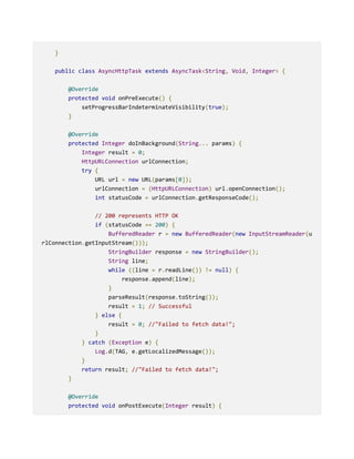 }
public class AsyncHttpTask extends AsyncTask<String, Void, Integer> {
@Override
protected void onPreExecute() {
setProgressBarIndeterminateVisibility(true);
}
@Override
protected Integer doInBackground(String... params) {
Integer result = 0;
HttpURLConnection urlConnection;
try {
URL url = new URL(params[0]);
urlConnection = (HttpURLConnection) url.openConnection();
int statusCode = urlConnection.getResponseCode();
// 200 represents HTTP OK
if (statusCode == 200) {
BufferedReader r = new BufferedReader(new InputStreamReader(u
rlConnection.getInputStream()));
StringBuilder response = new StringBuilder();
String line;
while ((line = r.readLine()) != null) {
response.append(line);
}
parseResult(response.toString());
result = 1; // Successful
} else {
result = 0; //"Failed to fetch data!";
}
} catch (Exception e) {
Log.d(TAG, e.getLocalizedMessage());
}
return result; //"Failed to fetch data!";
}
@Override
protected void onPostExecute(Integer result) {
 