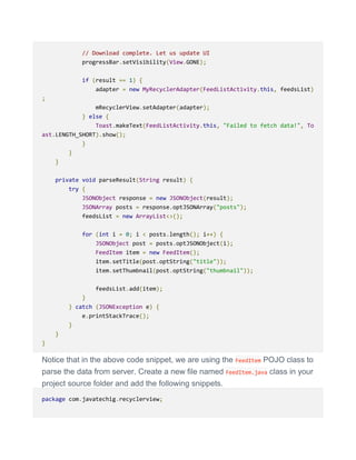 // Download complete. Let us update UI
progressBar.setVisibility(View.GONE);
if (result == 1) {
adapter = new MyRecyclerAdapter(FeedListActivity.this, feedsList)
;
mRecyclerView.setAdapter(adapter);
} else {
Toast.makeText(FeedListActivity.this, "Failed to fetch data!", To
ast.LENGTH_SHORT).show();
}
}
}
private void parseResult(String result) {
try {
JSONObject response = new JSONObject(result);
JSONArray posts = response.optJSONArray("posts");
feedsList = new ArrayList<>();
for (int i = 0; i < posts.length(); i++) {
JSONObject post = posts.optJSONObject(i);
FeedItem item = new FeedItem();
item.setTitle(post.optString("title"));
item.setThumbnail(post.optString("thumbnail"));
feedsList.add(item);
}
} catch (JSONException e) {
e.printStackTrace();
}
}
}
Notice that in the above code snippet, we are using the FeedItem POJO class to
parse the data from server. Create a new file named FeedItem.java class in your
project source folder and add the following snippets.
package com.javatechig.recyclerview;
 