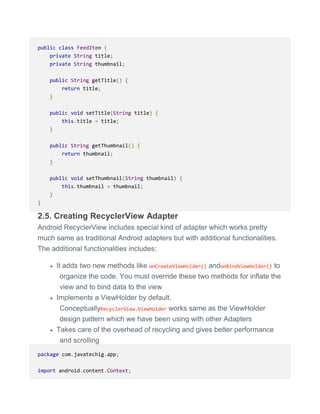 public class FeedItem {
private String title;
private String thumbnail;
public String getTitle() {
return title;
}
public void setTitle(String title) {
this.title = title;
}
public String getThumbnail() {
return thumbnail;
}
public void setThumbnail(String thumbnail) {
this.thumbnail = thumbnail;
}
}
2.5. Creating RecyclerView Adapter
Android RecyclerView includes special kind of adapter which works pretty
much same as traditional Android adapters but with additional functionalities.
The additional functionalities includes;
 It adds two new methods like onCreateViewHolder() andonBindViewHolder() to
organize the code. You must override these two methods for inflate the
view and to bind data to the view
 Implements a ViewHolder by default.
ConceptuallyRecyclerView.ViewHolder works same as the ViewHolder
design pattern which we have been using with other Adapters
 Takes care of the overhead of recycling and gives better performance
and scrolling
package com.javatechig.app;
import android.content.Context;
 