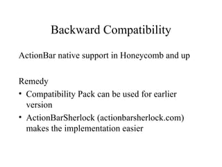 Backward Compatibility

ActionBar native support in Honeycomb and up

Remedy
• Compatibility Pack can be used for earlier
  version
• ActionBarSherlock (actionbarsherlock.com)
  makes the implementation easier
 