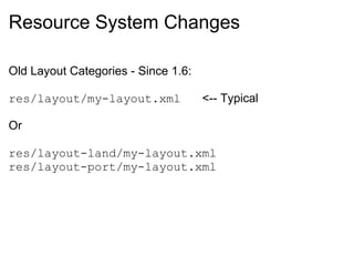 Resource System Changes

Old Layout Categories - Since 1.6:

res/layout/my-layout.xml             <-- Typical

Or

res/layout-land/my-layout.xml
res/layout-port/my-layout.xml
 