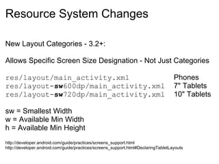 Resource System Changes

New Layout Categories - 3.2+:

Allows Specific Screen Size Designation - Not Just Categories

res/layout/main_activity.xml                                                       Phones
res/layout-sw600dp/main_activity.xml                                               7" Tablets
res/layout-sw720dp/main_activity.xml                                               10" Tablets

sw = Smallest Width
w = Available Min Width
h = Available Min Height
http://developer.android.com/guide/practices/screens_support.html
http://developer.android.com/guide/practices/screens_support.html#DeclaringTabletLayouts
 