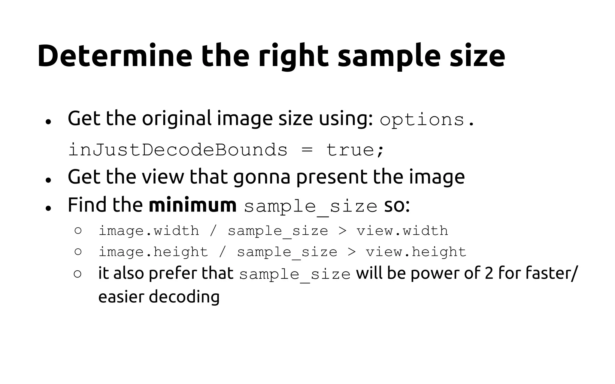 Determine the right sample size
● Get the original image size using: options.
inJustDecodeBounds = true;
● Get the view that gonna present the image
● Find the minimum sample_size so:
○ image.width / sample_size > view.width
○ image.height / sample_size > view.height
○ it also prefer that sample_size will be power of 2 for faster/
easier decoding
 