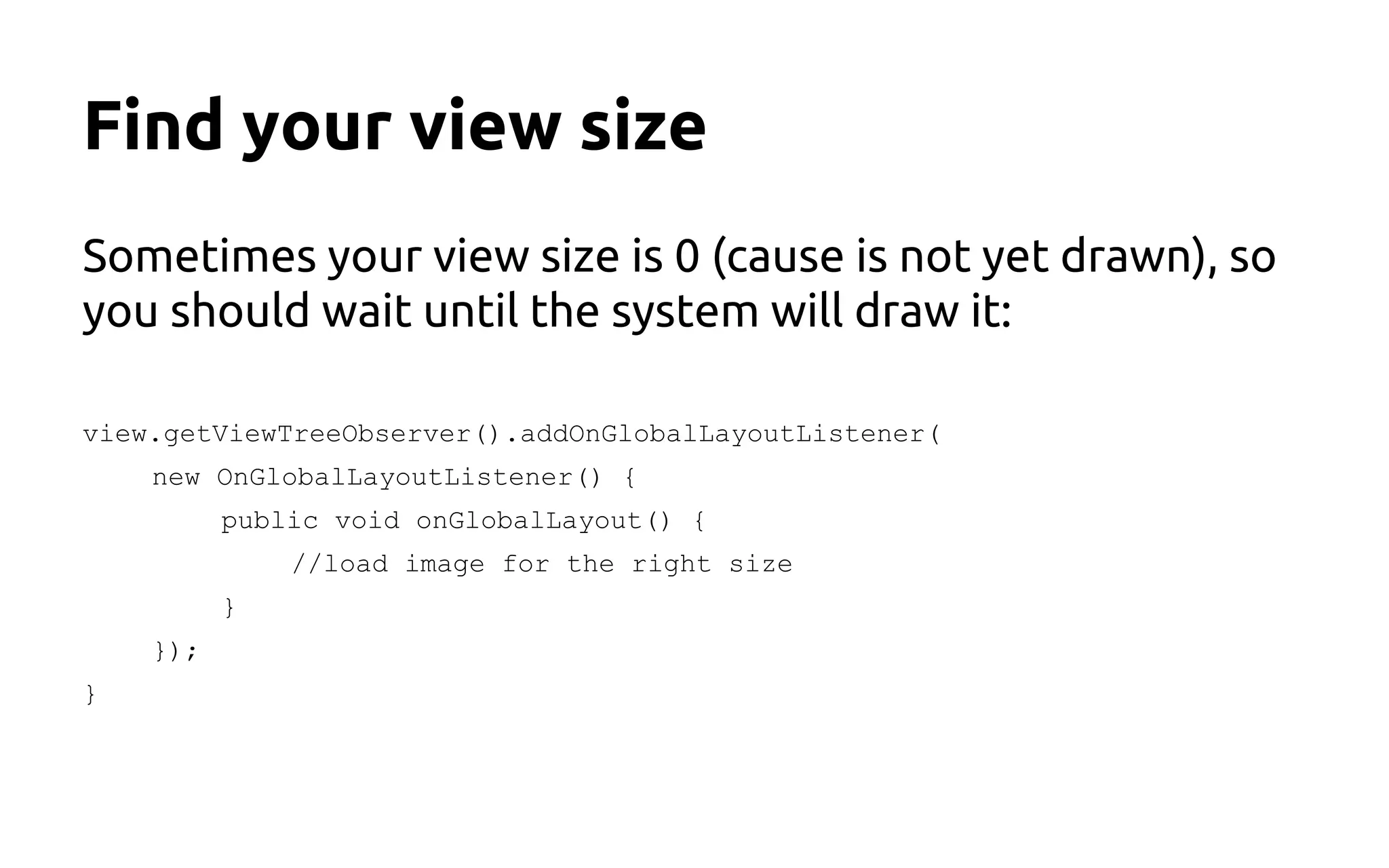 Find your view size
Sometimes your view size is 0 (cause is not yet drawn), so
you should wait until the system will draw it:
view.getViewTreeObserver().addOnGlobalLayoutListener(
new OnGlobalLayoutListener() {
public void onGlobalLayout() {
//load image for the right size
}
});
}
 