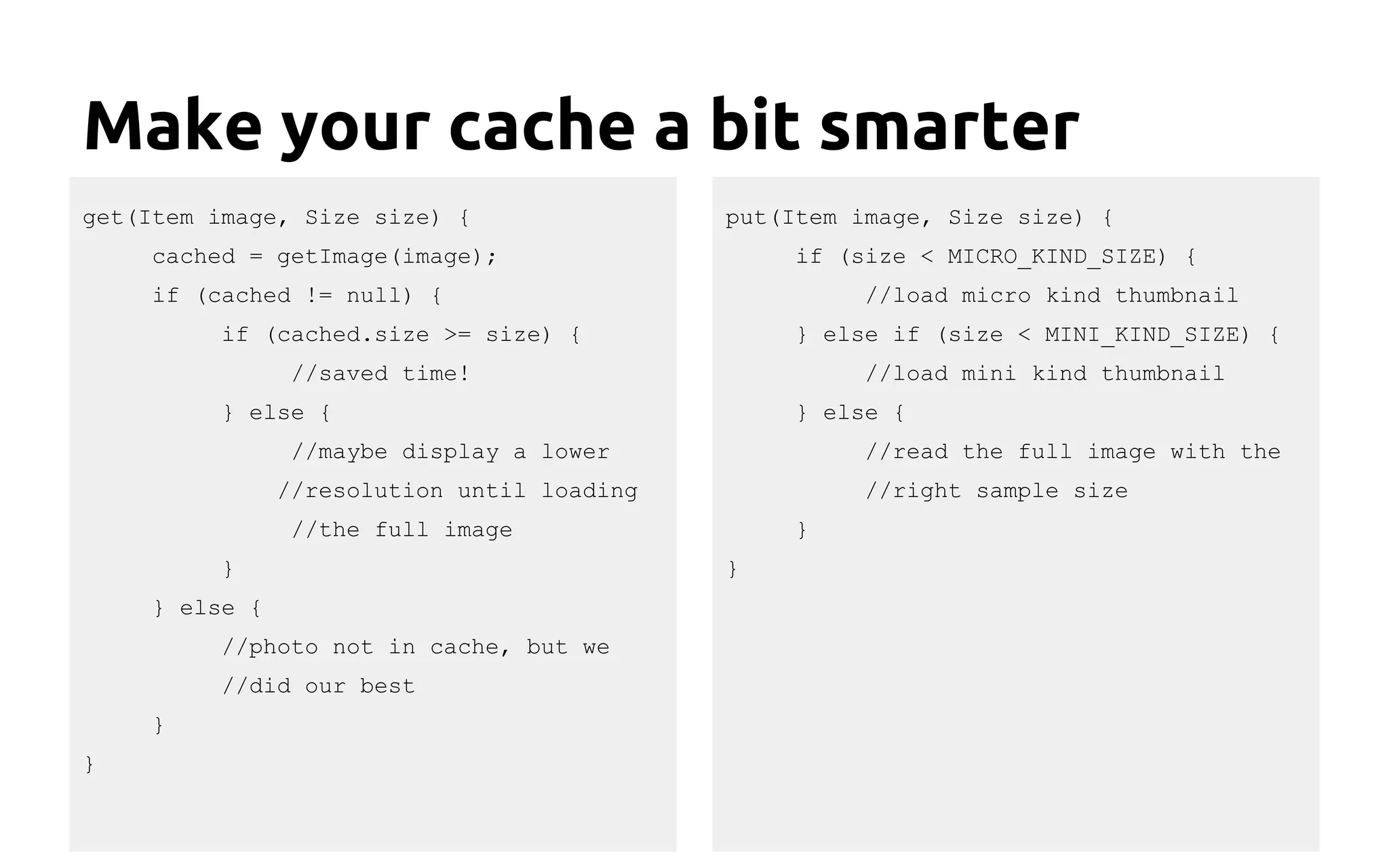 Make your cache a bit smarter
get(Item image, Size size) {
cached = getImage(image);
if (cached != null) {
if (cached.size >= size) {
//saved time!
} else {
//maybe display a lower
//resolution until loading
//the full image
}
} else {
//photo not in cache, but we
//did our best
}
}
put(Item image, Size size) {
if (size < MICRO_KIND_SIZE) {
//load micro kind thumbnail
} else if (size < MINI_KIND_SIZE) {
//load mini kind thumbnail
} else {
//read the full image with the
//right sample size
}
}
 