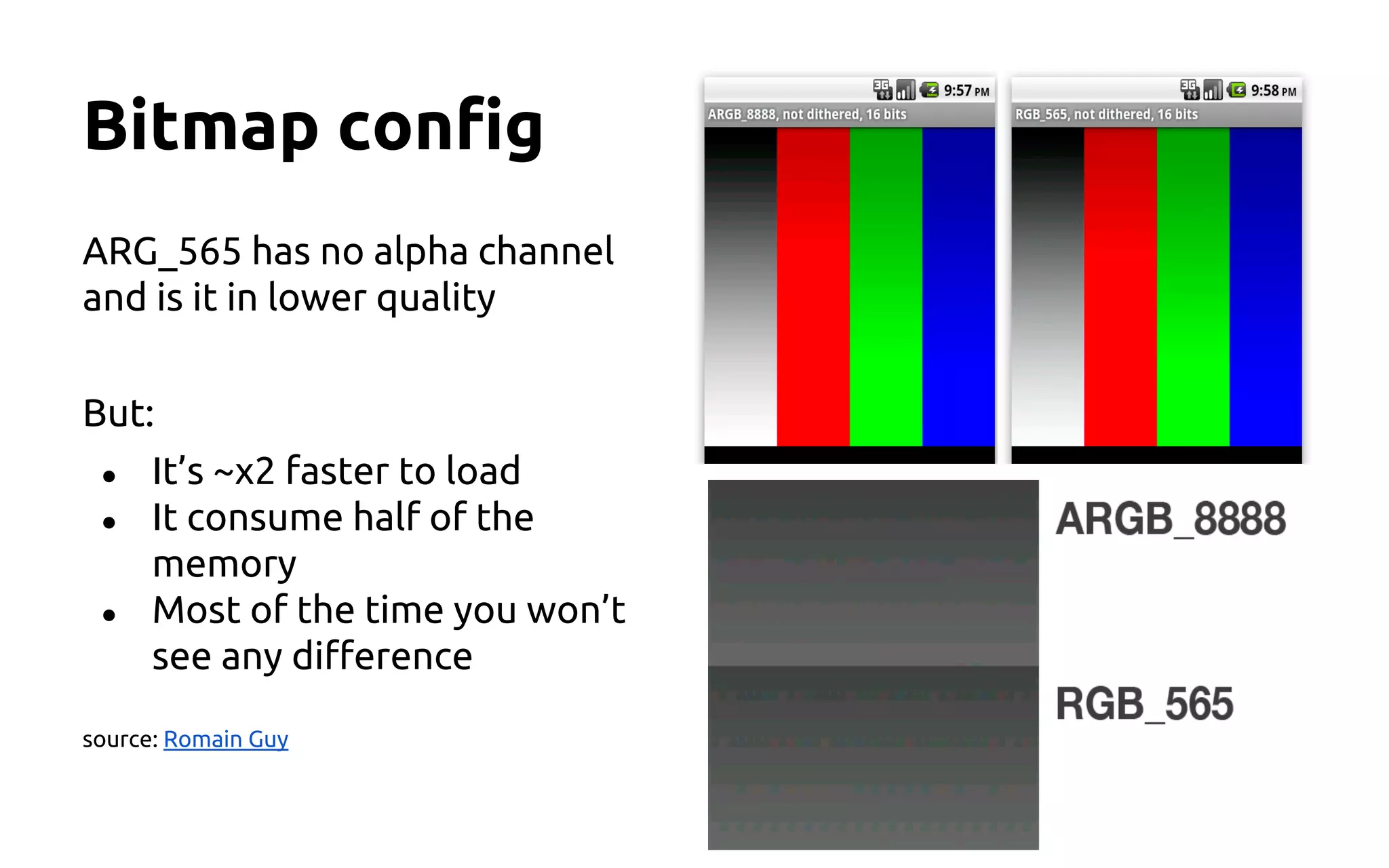 Bitmap config
ARG_565 has no alpha channel
and is it in lower quality
But:
● It’s ~x2 faster to load
● It consume half of the
memory
● Most of the time you won’t
see any difference
source: Romain Guy
 
