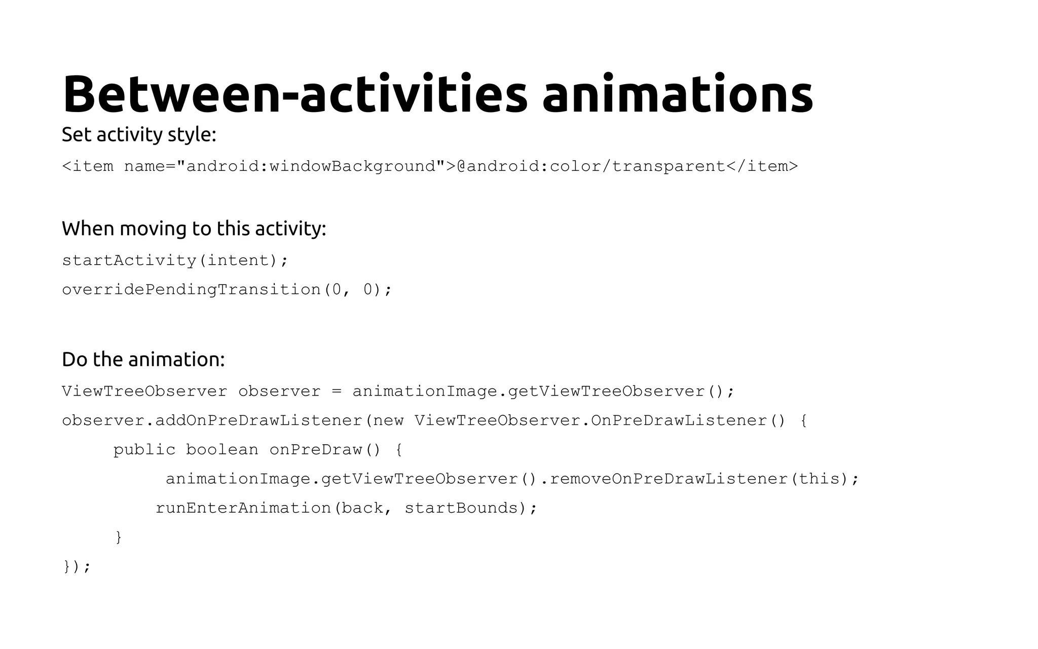 Between-activities animations
Set activity style:
<item name="android:windowBackground">@android:color/transparent</item>
When moving to this activity:
startActivity(intent);
overridePendingTransition(0, 0);
Do the animation:
ViewTreeObserver observer = animationImage.getViewTreeObserver();
observer.addOnPreDrawListener(new ViewTreeObserver.OnPreDrawListener() {
public boolean onPreDraw() {
animationImage.getViewTreeObserver().removeOnPreDrawListener(this);
runEnterAnimation(back, startBounds);
}
});
 