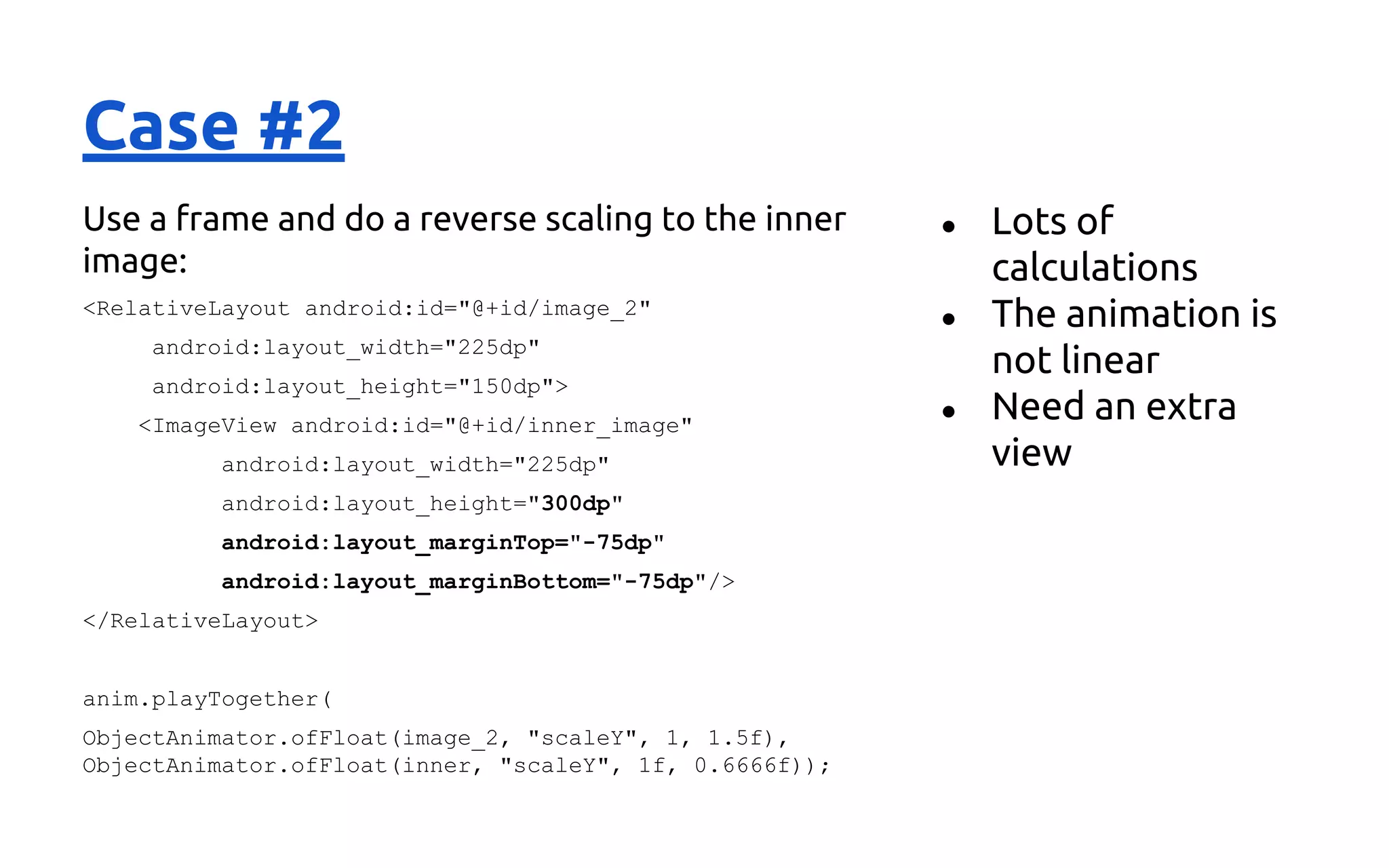 Case #2
Use a frame and do a reverse scaling to the inner
image:
<RelativeLayout android:id="@+id/image_2"
android:layout_width="225dp"
android:layout_height="150dp">
<ImageView android:id="@+id/inner_image"
android:layout_width="225dp"
android:layout_height="300dp"
android:layout_marginTop="-75dp"
android:layout_marginBottom="-75dp"/>
</RelativeLayout>
anim.playTogether(
ObjectAnimator.ofFloat(image_2, "scaleY", 1, 1.5f),
ObjectAnimator.ofFloat(inner, "scaleY", 1f, 0.6666f));
● Lots of
calculations
● The animation is
not linear
● Need an extra
view
 