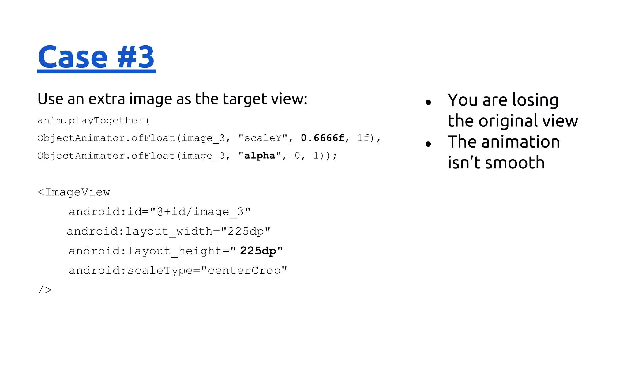 Case #3
Use an extra image as the target view:
anim.playTogether(
ObjectAnimator.ofFloat(image_3, "scaleY", 0.6666f, 1f),
ObjectAnimator.ofFloat(image_3, "alpha", 0, 1));
<ImageView
android:id="@+id/image_3"
android:layout_width="225dp"
android:layout_height=" 225dp"
android:scaleType="centerCrop"
/>
● You are losing
the original view
● The animation
isn’t smooth
 