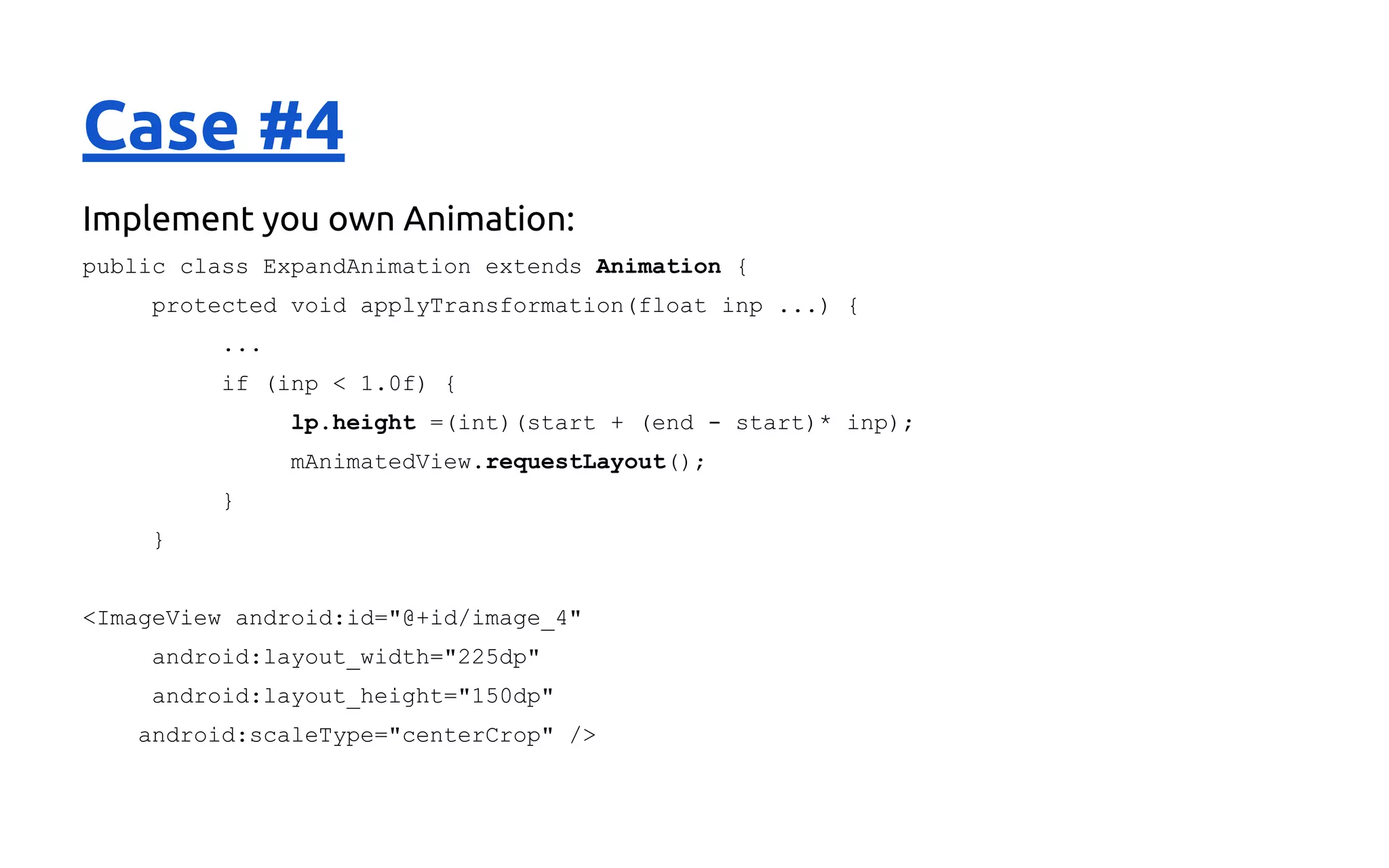 Case #4
Implement you own Animation:
public class ExpandAnimation extends Animation {
protected void applyTransformation(float inp ...) {
...
if (inp < 1.0f) {
lp.height =(int)(start + (end - start)* inp);
mAnimatedView.requestLayout();
}
}
<ImageView android:id="@+id/image_4"
android:layout_width="225dp"
android:layout_height="150dp"
android:scaleType="centerCrop" />
 
