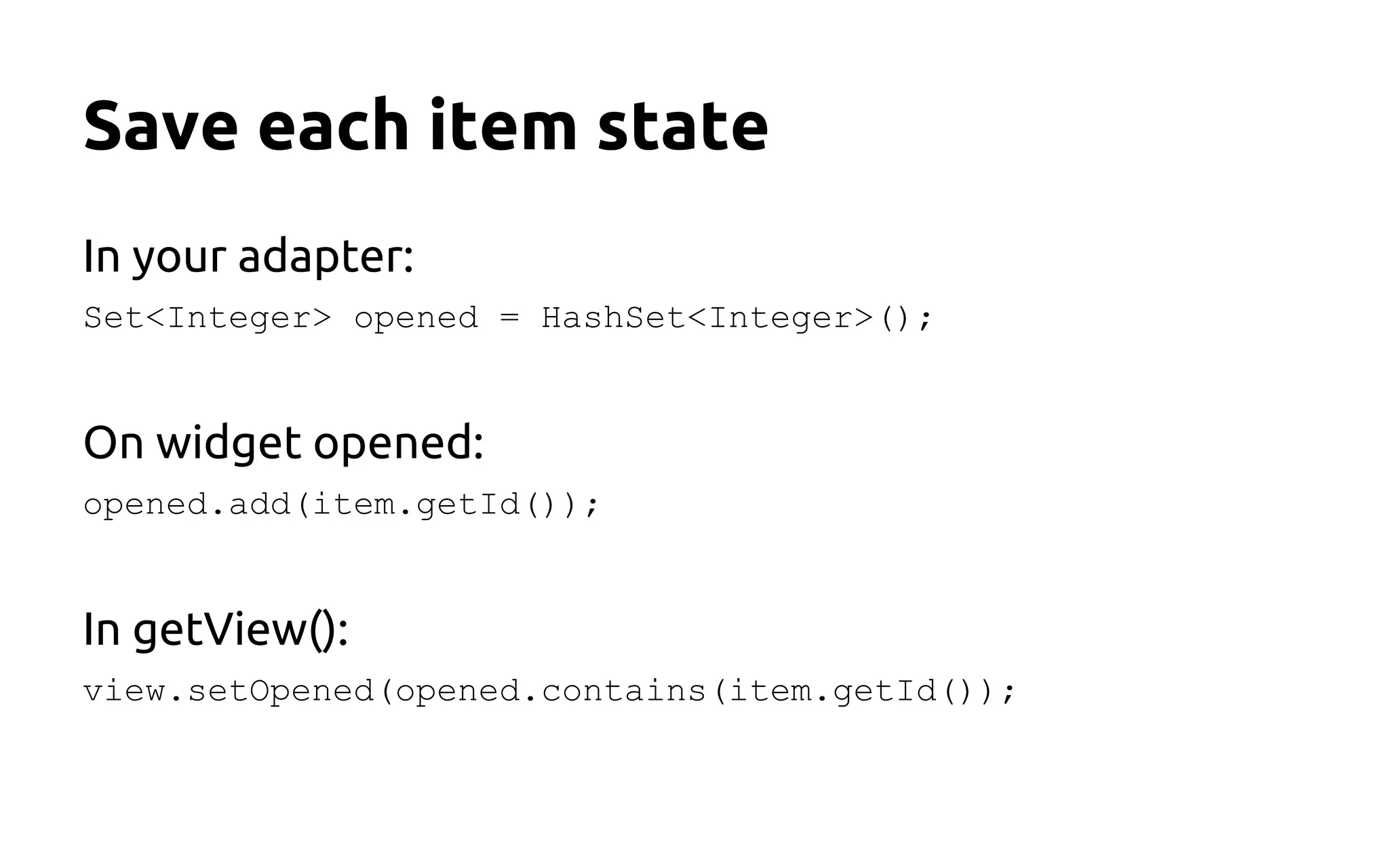 Save each item state
In your adapter:
Set<Integer> opened = HashSet<Integer>();
On widget opened:
opened.add(item.getId());
In getView():
view.setOpened(opened.contains(item.getId());
 