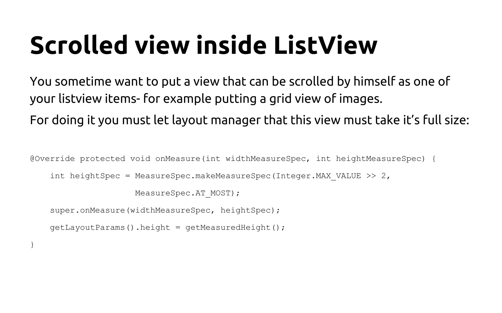 Scrolled view inside ListView
You sometime want to put a view that can be scrolled by himself as one of
your listview items- for example putting a grid view of images.
For doing it you must let layout manager that this view must take it’s full size:
@Override protected void onMeasure(int widthMeasureSpec, int heightMeasureSpec) {
int heightSpec = MeasureSpec.makeMeasureSpec(Integer.MAX_VALUE >> 2,
MeasureSpec.AT_MOST);
super.onMeasure(widthMeasureSpec, heightSpec);
getLayoutParams().height = getMeasuredHeight();
}
source: stackoverflow.com
 
