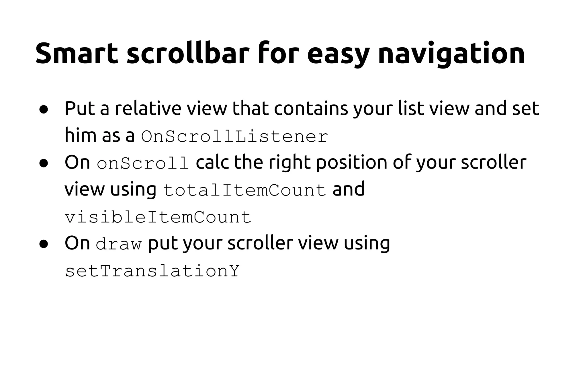 Smart scrollbar for easy navigation
● Put a relative view that contains your list view and set
him as a OnScrollListener
● On onScroll calc the right position of your scroller
view using totalItemCount and
visibleItemCount
● On draw put your scroller view using
setTranslationY
 