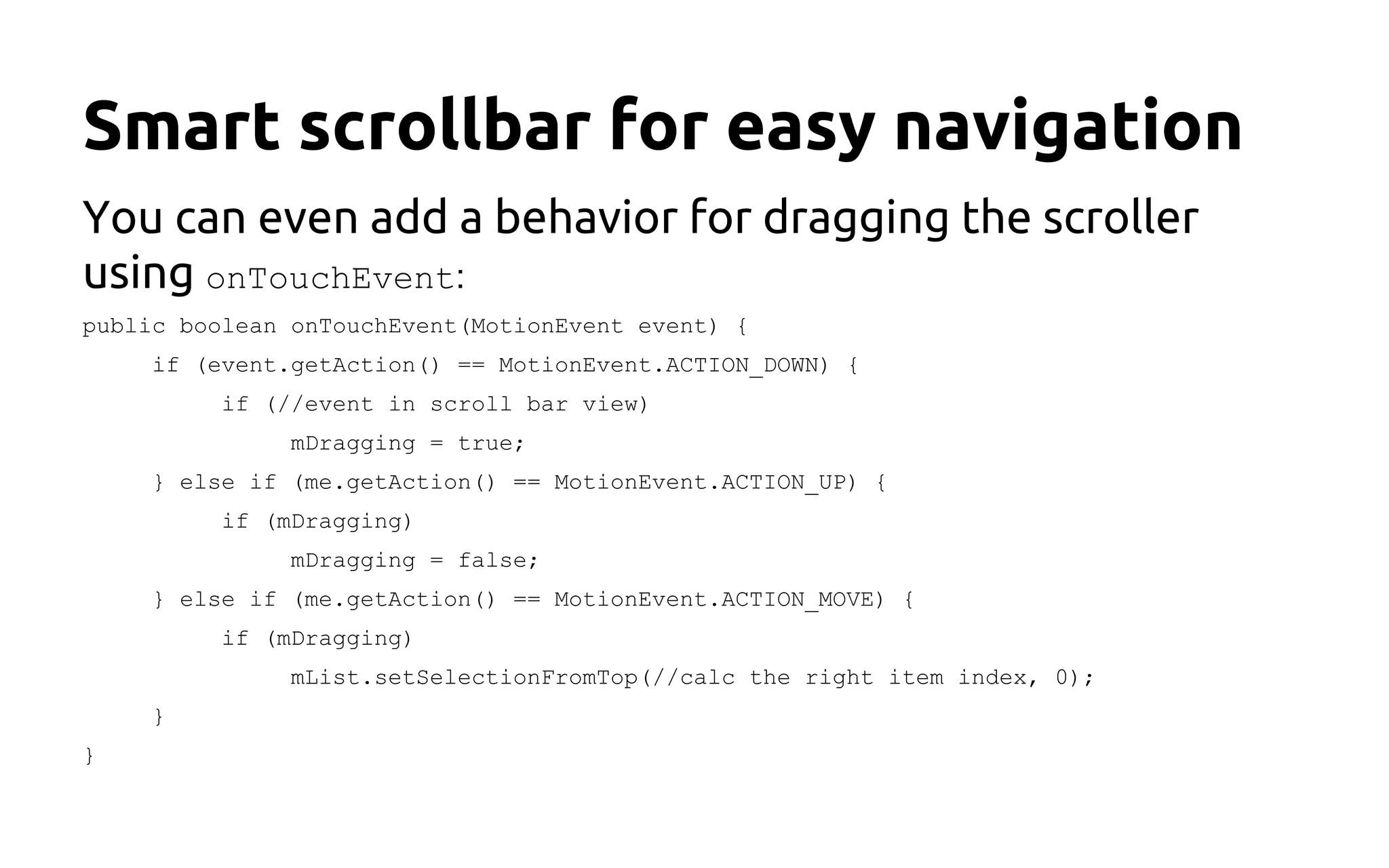 Smart scrollbar for easy navigation
You can even add a behavior for dragging the scroller
using onTouchEvent:
public boolean onTouchEvent(MotionEvent event) {
if (event.getAction() == MotionEvent.ACTION_DOWN) {
if (//event in scroll bar view)
mDragging = true;
} else if (me.getAction() == MotionEvent.ACTION_UP) {
if (mDragging)
mDragging = false;
} else if (me.getAction() == MotionEvent.ACTION_MOVE) {
if (mDragging)
mList.setSelectionFromTop(//calc the right item index, 0);
}
}
 