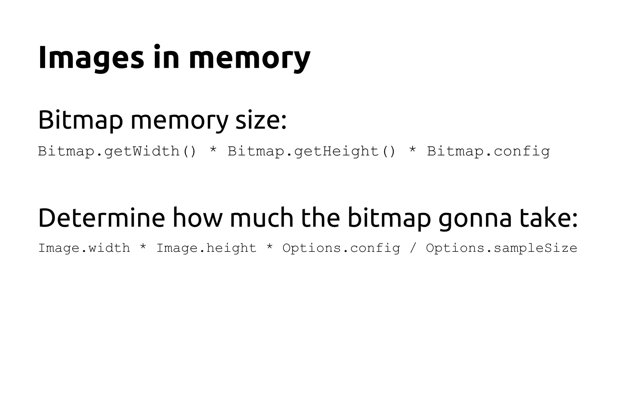Images in memory
Bitmap memory size:
Bitmap.getWidth() * Bitmap.getHeight() * Bitmap.config
Determine how much the bitmap gonna take:
Image.width * Image.height * Options.config / Options.sampleSize
 