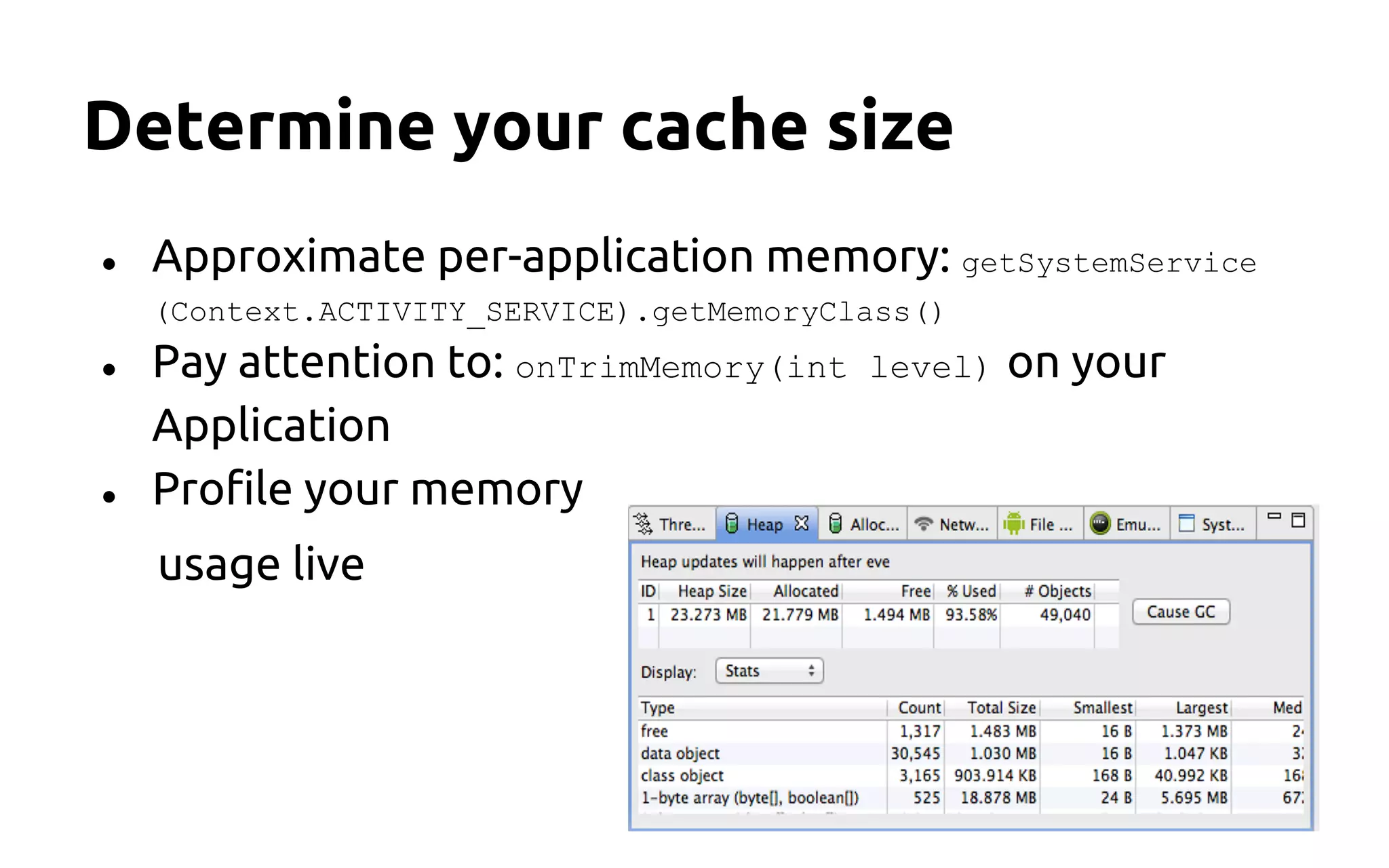 Determine your cache size
● Approximate per-application memory: getSystemService
(Context.ACTIVITY_SERVICE).getMemoryClass()
● Pay attention to: onTrimMemory(int level) on your
Application
● Profile your memory
usage live
 