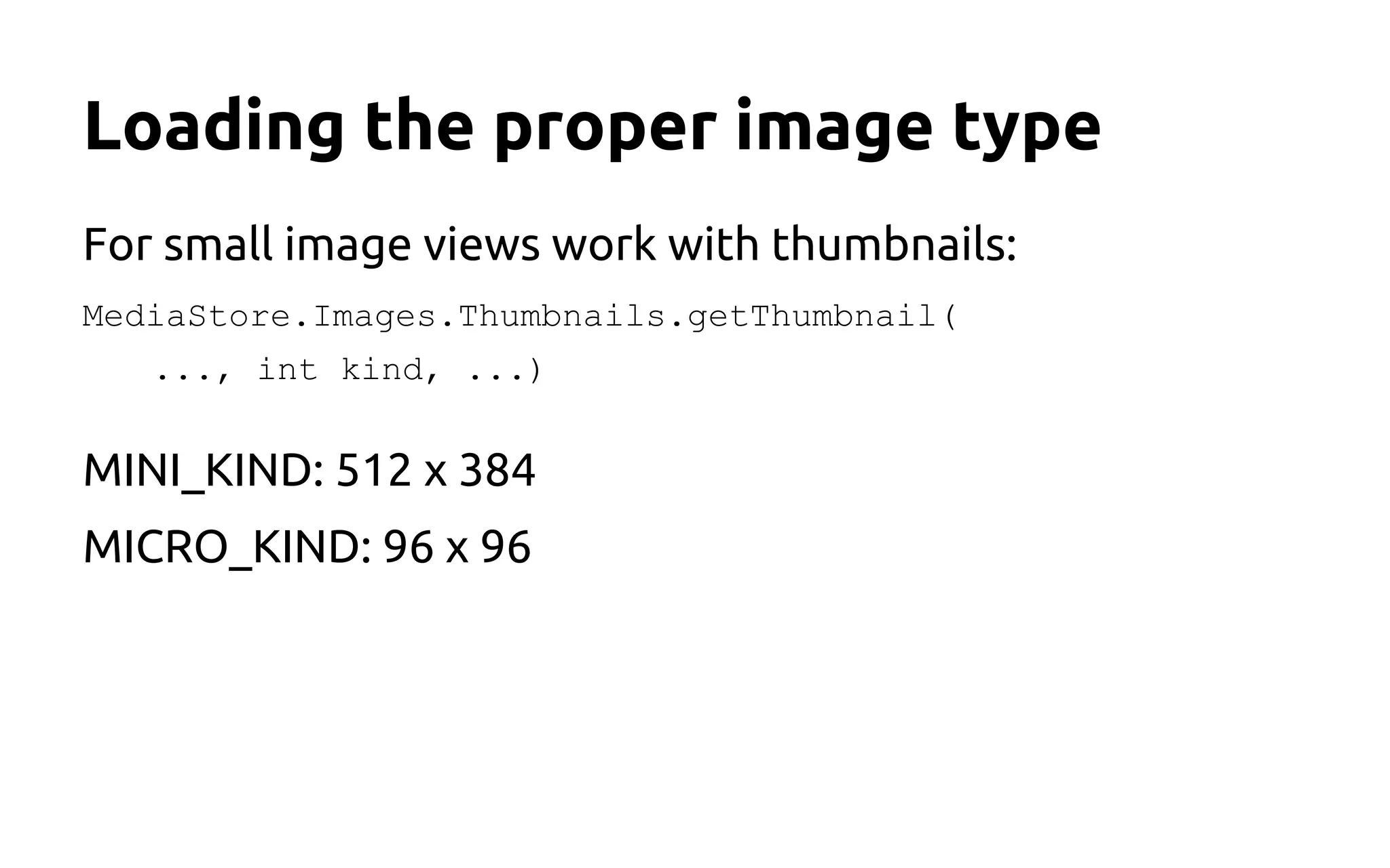 Loading the proper image type
For small image views work with thumbnails:
MediaStore.Images.Thumbnails.getThumbnail(
..., int kind, ...)
MINI_KIND: 512 x 384
MICRO_KIND: 96 x 96
 