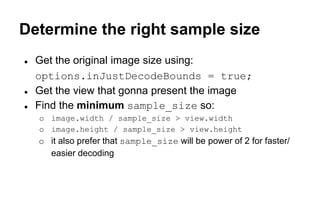 Determine the right sample size
● Get the original image size using:
options.inJustDecodeBounds = true;
● Get the view that gonna present the image
● Find the minimum sample_size so:
o image.width / sample_size > view.width
o image.height / sample_size > view.height
o it also prefer that sample_size will be power of 2 for faster/
easier decoding
 